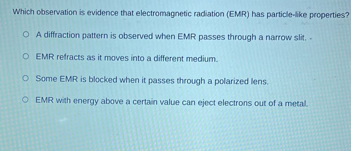 Which observation is evidence that electromagnetic radiation (EMR) has particle-like properties?
O A diffraction pattern is observed when EMR passes through a narrow slit. .
EMR refracts as it moves into a different medium.
O Some EMR is blocked when it passes through a polarized lens.
O EMR with energy above a certain value can eject electrons out of a metal.