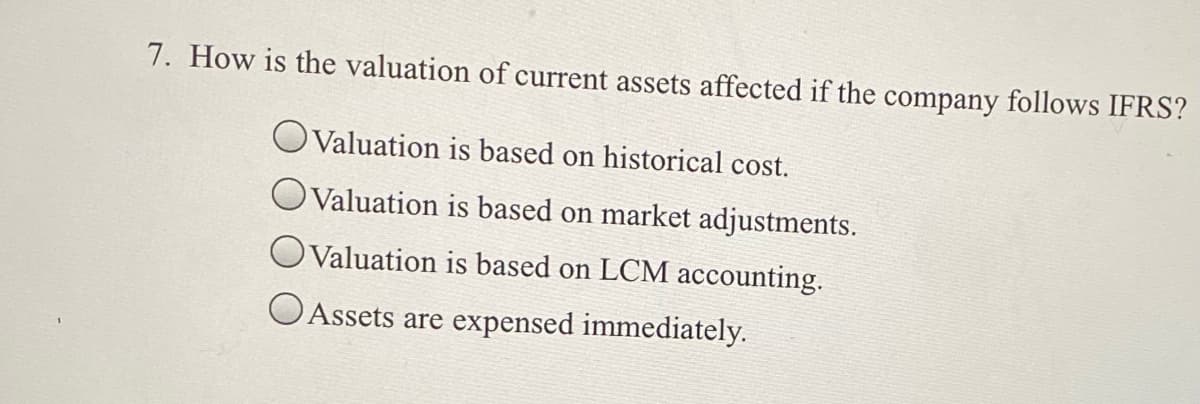 7. How is the valuation of current assets affected if the company follows IFRS?
Valuation is based on historical cost.
OValuation is based on market adjustments.
OValuation is based on LCM accounting.
O Assets are expensed immediately.
