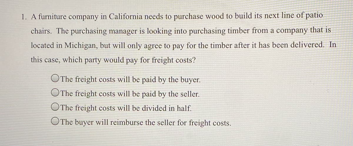 1. A furniture company in California needs to purchase wood to build its next line of patio
chairs. The purchasing manager is looking into purchasing timber from a company that is
located in Michigan, but will only agree to pay for the timber after it has been delivered. In
this case, which party would pay for freight costs?
OThe freight costs will be paid by the buyer.
OThe freight costs will be paid by the seller.
OThe freight costs will be divided in half.
OThe buyer will reimburse the seller for freight costs.
