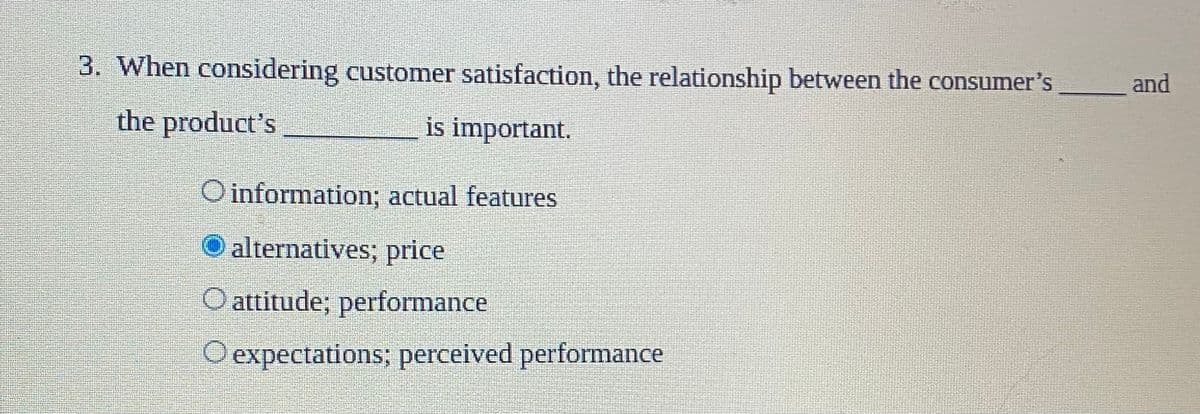 3. When considering customer satisfaction, the relationship between the consumer's
and
the product's
is important.
O information; actual features
O alternatives; price
O attitude; performance
O expectations; perceived performance
