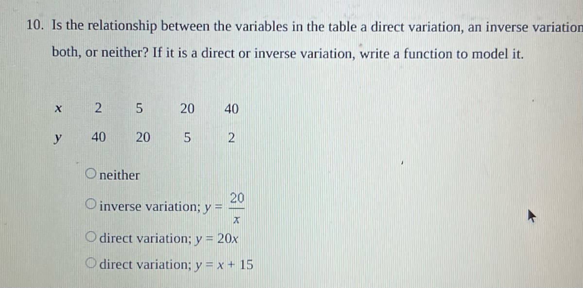 10. Is the relationship between the variables in the table a direct variation, an inverse variation
both, or neither? If it is a direct or inverse variation, write a function to model it.
X
2
5
20
40
y
40
20
5
Oneither
20
Oinverse variation; y
H
X
O direct variation; y = 20x
direct variation; y = x + 15