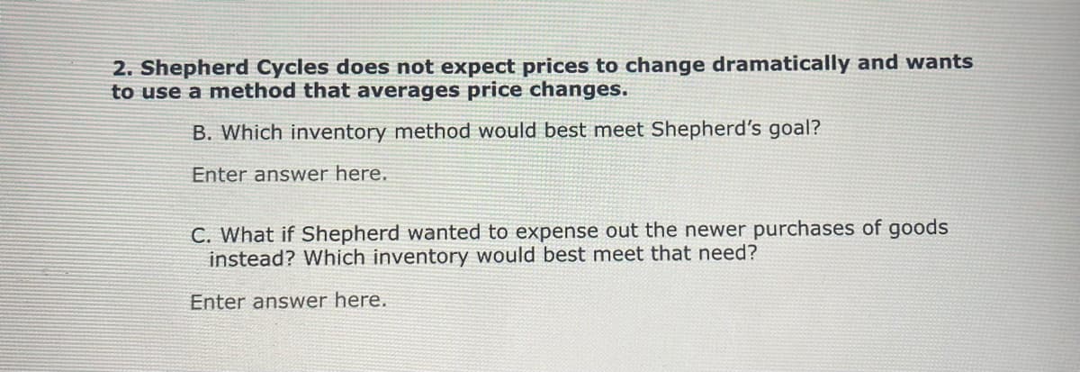 2. Shepherd Cycles does not expect prices to change dramatically and wants
to use a method that averages price changes.
B. Which inventory method would best meet Shepherd's goal?
Enter answer here.
C. What if Shepherd wanted to expense out the newer purchases of goods
instead? Which inventory would best meet that need?
Enter answer here.
