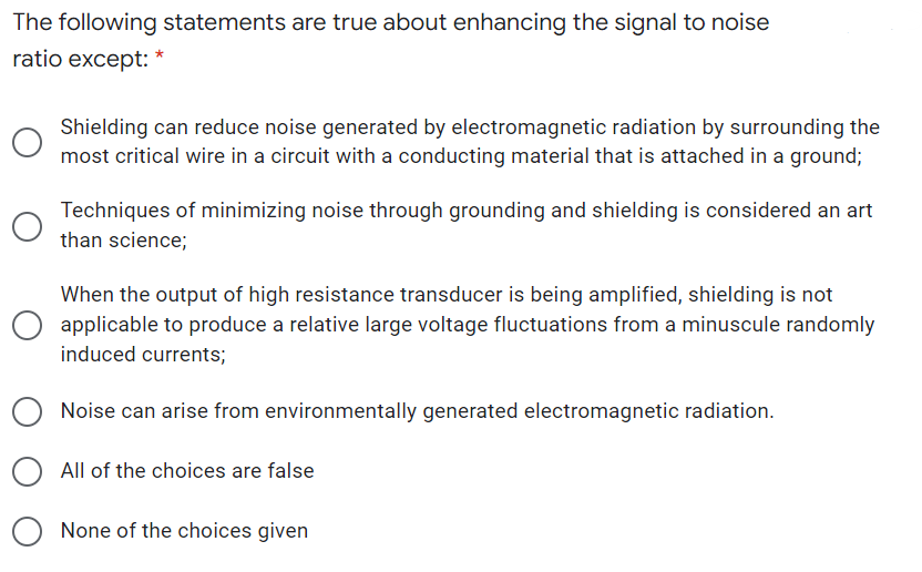 The following statements are true about enhancing the signal to noise
ratio except: *
Shielding can reduce noise generated by electromagnetic radiation by surrounding the
most critical wire in a circuit with a conducting material that is attached in a ground;
Techniques of minimizing noise through grounding and shielding is considered an art
than science;
When the output of high resistance transducer is being amplified, shielding is not
applicable to produce a relative large voltage fluctuations from a minuscule randomly
induced currents;
Noise can arise from environmentally generated electromagnetic radiation.
All of the choices are false
None of the choices given
