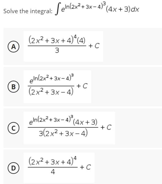 Solve the integral: Seln(2x²+3x-4)³ (4x+3) dx
(2x²+3x+4)¹4(4)
A
+ C
3
eln(2x²+3x-4)³
B
+ C
(2x²+3x-4)
gin(2x² + 3x-4)³ (4x+3)
3(2x²+3x-4)
(2x²+3x+4)4
4
C
D
+ C
+ C