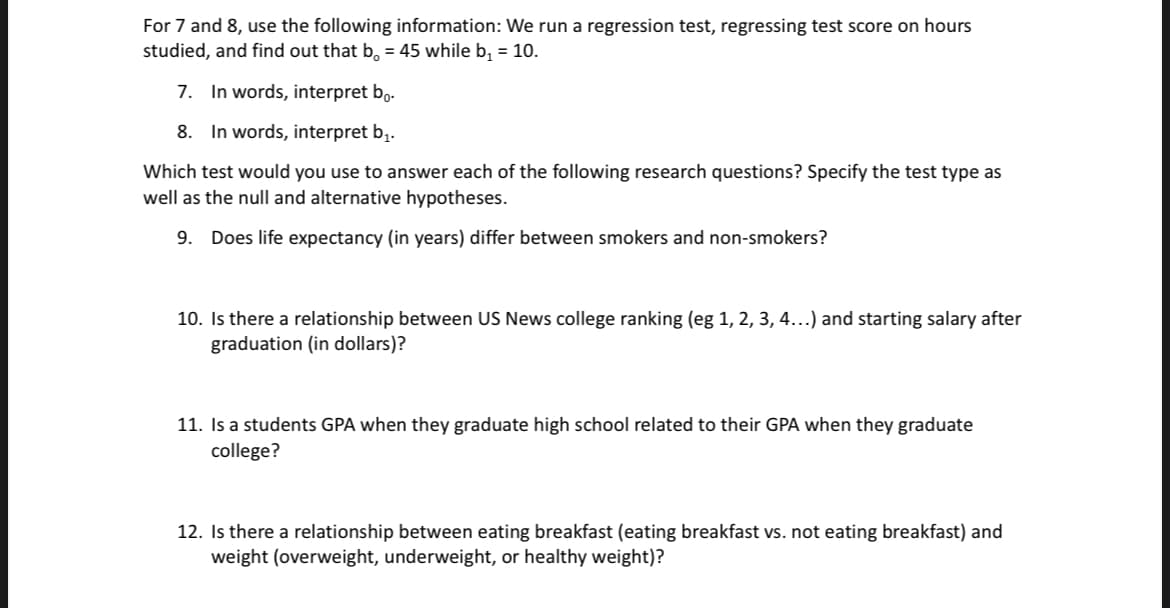 For 7 and 8, use the following information: We run a regression test, regressing test score on hours
studied, and find out that b. = 45 while b₁ = 10.
7. In words, interpret bo.
8. In words, interpret b₁.
Which test would you use to answer each of the following research questions? Specify the test type as
well as the null and alternative hypotheses.
9. Does life expectancy (in years) differ between smokers and non-smokers?
10. Is there a relationship between US News college ranking (eg 1, 2, 3, 4...) and starting salary after
graduation (in dollars)?
11. Is a students GPA when they graduate high school related to their GPA when they graduate
college?
12. Is there a relationship between eating breakfast (eating breakfast vs. not eating breakfast) and
weight (overweight, underweight, or healthy weight)?