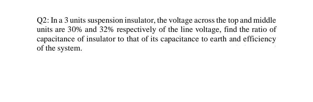 Q2: In a 3 units suspension insulator, the voltage across the top and middle
units are 30% and 32% respectively of the line voltage, find the ratio of
capacitance of insulator to that of its capacitance to earth and efficiency
of the system.
