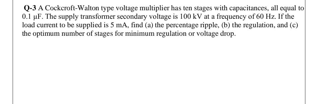 Q-3 A Cockcroft-Walton type voltage multiplier has ten stages with capacitances, all equal to
0.1 µF. The supply transformer secondary voltage is 100 kV at a frequency of 60 Hz. If the
load current to be supplied is 5 mA, find (a) the percentage ripple, (b) the regulation, and (c)
the optimum number of stages for minimum regulation or voltage drop.
