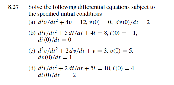 8.27
Solve the following differential equations subject to
the specified initial conditions
(a) d'v/dt? + 4v = 12, v(0) = 0, dv(0)/dt = 2
(b) d²i/dt² + 5 di/dt + 4i = 8, i (0) = –1,
di (0)/dt = 0
(c) d²v/dt? + 2dv/dt +v = 3, v(0) = 5,
dv (0)/dt = 1
(d) d²i /dt? + 2 di/dt + 5i = 10, i (0) = 4,
di (0)/dt = -2
