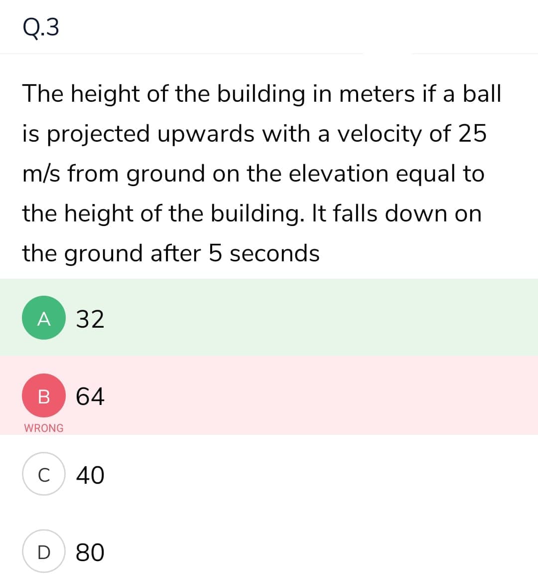 Q.3
The height of the building in meters if a ball
is projected upwards with a velocity of 25
m/s from ground on the elevation equal to
the height of the building. It falls down on
the ground after 5 seconds
A
32
64
WRONG
C
40
D
80

