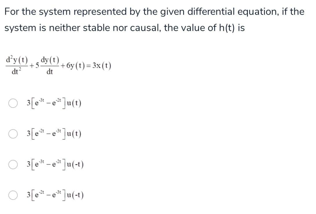 For the system represented by the given differential equation, if the
system is neither stable nor causal, the value of h(t) is
d'y (t) , dy(t)
dt?
+ 6y (t) = 3x(t)
dt
O 3[e* - * ]u(t)
O 3[e* - * ]u(t)
O 3[e* -e*]u(+t)
O 3[e* -e*]u(+t)
