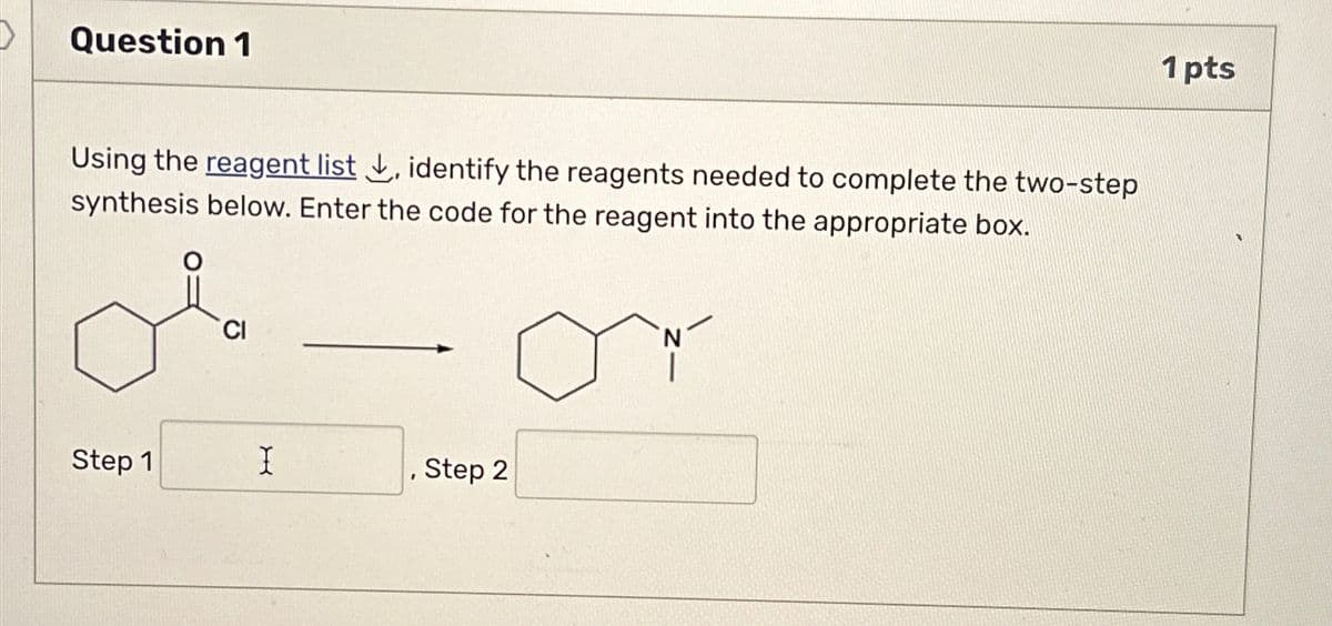 Question 1
Using the reagent list ✓, identify the reagents needed to complete the two-step
synthesis below. Enter the code for the reagent into the appropriate box.
CI
Step 1
I
Step 2
1 pts