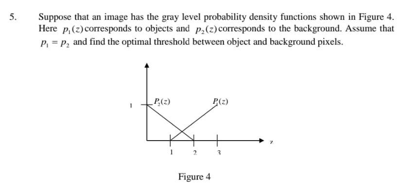 5.
Suppose that an image has the gray level probability density functions shown in Figure 4.
Here p,(z)corresponds to objects and p,(z)corresponds to the background. Assume that
p, = P, and find the optimal threshold between object and background pixels.
P,(z)
P(z)
Figure 4
