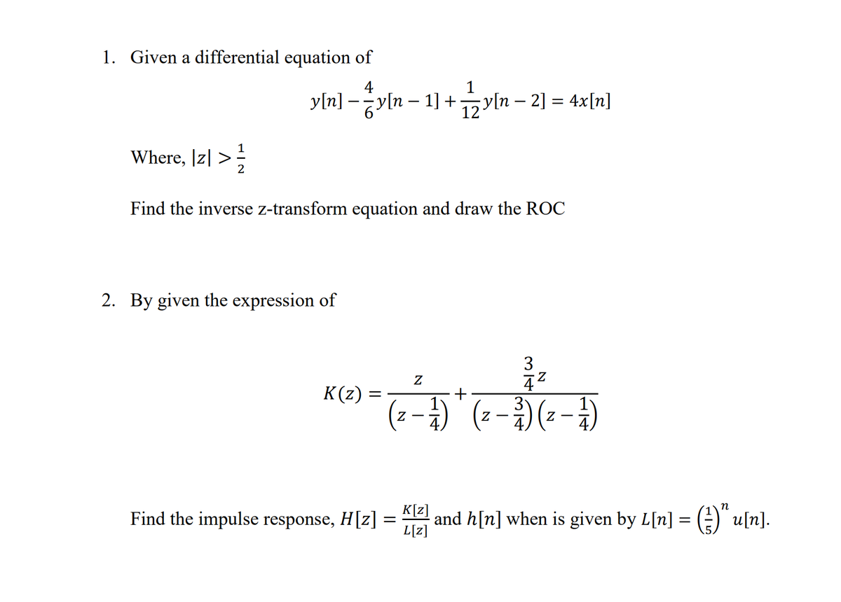 1. Given a differential equation of
4
1
y[n] – yln – 1] +y[n – 2] = 4x[n]
12
Where, |z| >;
Find the inverse z-transform equation and draw the ROC
2. By given the expression of
3
K(z)
-で-0(-)
3
Find the impulse response, H[z] =
K[z]
and h[n] when is given by L[n] = ()" u[n].
L[z]

