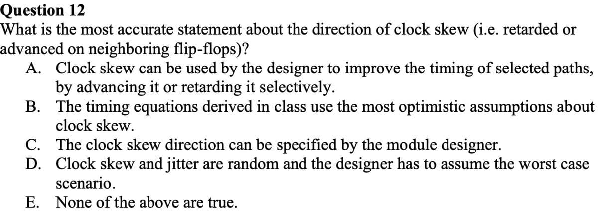 Question 12
What is the most accurate statement about the direction of clock skew (i.e. retarded or
advanced on neighboring flip-flops)?
A. Clock skew can be used by the designer to improve the timing of selected paths,
by advancing it or retarding it selectively.
B. The timing equations derived in class use the most optimistic assumptions about
clock skew.
C. The clock skew direction can be specified by the module designer.
D. Clock skew and jitter are random and the designer has to assume the worst case
scenario.
E. None of the above are true.
