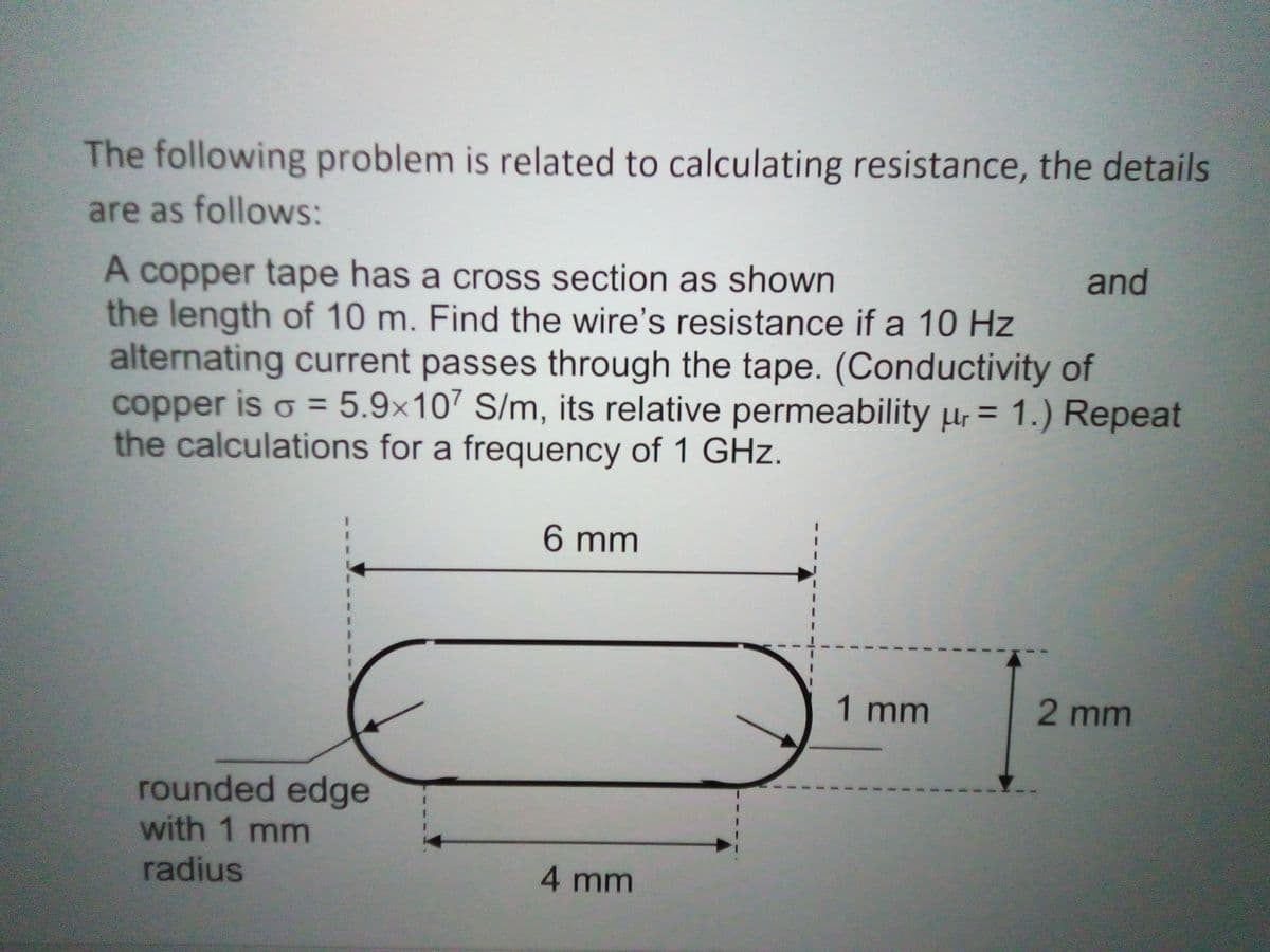 The following problem is related to calculating resistance, the details
are as follows:
A copper tape has a cross section as shown
the length of 10 m. Find the wire's resistance if a 10 Hz
alternating current passes through the tape. (Conductivity of
copper is o = 5.9×107 S/m, its relative permeability ur = 1.) Repeat
the calculations for a frequency of 1 GHz.
and
%3D
%3D
6 mm
1 mm
2 mm
rounded edge
with 1 mm
radius
4 mm
