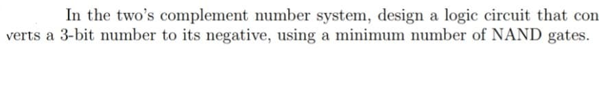 In the two's complement number system, design a logic circuit that con
verts a 3-bit number to its negative, using a minimum number of NAND gates.
