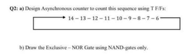 Q2: a) Design Asynchronous counter to count this sequence using T F/Fs:
14 - 13 - 12 - 11- 10 -9-8-7-6-
b) Draw the Exclusive - NOR Gate using NAND-gates only.
