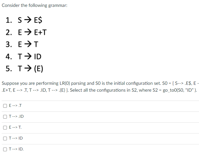 Consider the following grammar:
1. s> E$
2. E> E+T
3. E>T
4. T→ ID
5. T> (E)
Suppose you are performing LR(0) parsing and SO is the initial configuration set. S = { S--> .E$, E -
.E+T, E --> .T, T --> ID, T --> .(E) }. Select all the configurations in S2, where S2 = go_to0(SO, "ID" ).
E --> .T
OT--> .ID
O E --> T.
O T--> ID
O T--> ID.
