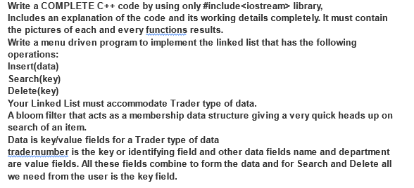 Write a COMPLETE C++ code by using only #include<iostream> library,
Includes an explanation of the code and its working details completely. It must contain
the pictures of each and every functions results.
Write a menu driven program to implement the linked list that has the following
operations:
Insert(data)
Search(key)
Delete(key)
Your Linked List must accommodate Trader type of data.
A bloom filter that acts as a membership data structure giving a very quick heads up on
search of an item.
Data is key/value fields for a Trader type of data
tradernumber is the key or identifying field and other data fields name and department
are value fields. All these fields combine to form the data and for Search and Delete all
we need from the user is the key field.