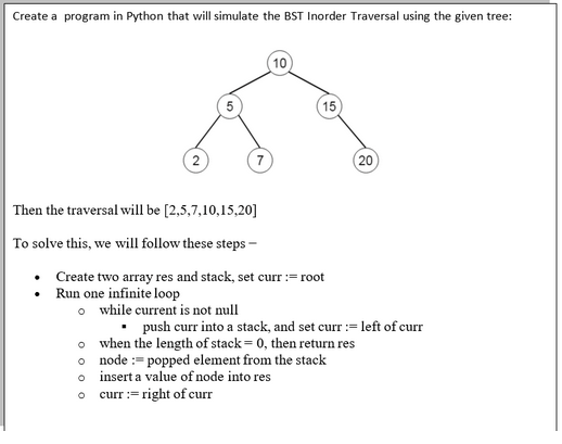 Create a program in Python that will simulate the BST Inorder Traversal using the given tree:
o
o
o
7
O
10
Then the traversal will be [2,5,7,10,15,20]
To solve this, we will follow these steps -
• Create two array res and stack, set curr := root
Run one infinite loop
•
o while current is not null
push curr into a stack, and set curr :=left of curr
when the length of stack = 0, then return res
node : popped element from the stack
insert a value of node into res
curr := right of curr
15
(20