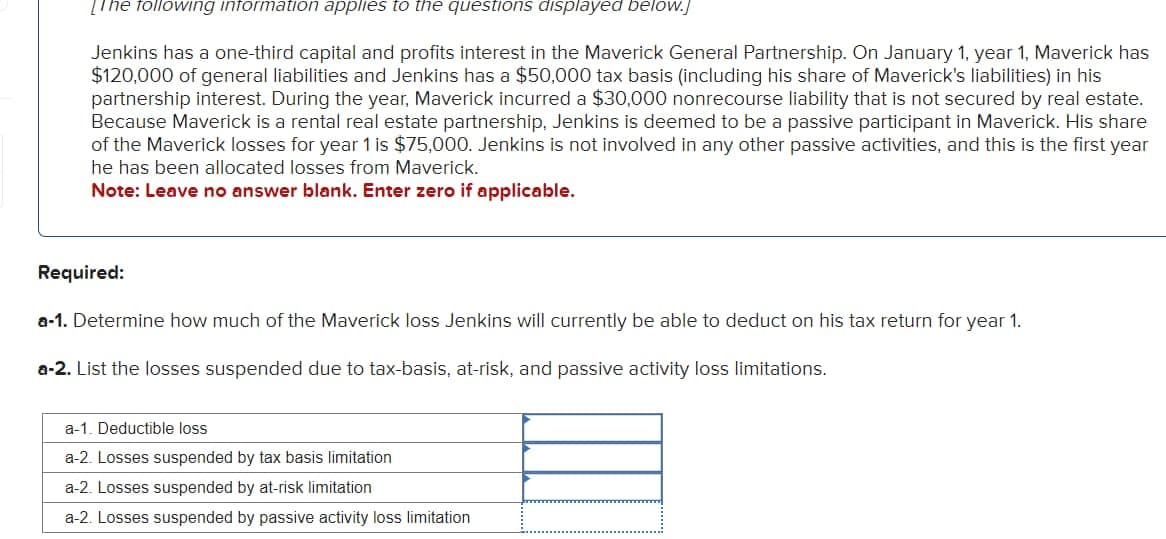 [The following information applies to the questions displayed below.]
Jenkins has a one-third capital and profits interest in the Maverick General Partnership. On January 1, year 1, Maverick has
$120,000 of general liabilities and Jenkins has a $50,000 tax basis (including his share of Maverick's liabilities) in his
partnership interest. During the year, Maverick incurred a $30,000 nonrecourse liability that is not secured by real estate.
Because Maverick is a rental real estate partnership, Jenkins is deemed to be a passive participant in Maverick. His share
of the Maverick losses for year 1 is $75,000. Jenkins is not involved in any other passive activities, and this is the first year
he has been allocated losses from Maverick.
Note: Leave no answer blank. Enter zero if applicable.
Required:
a-1. Determine how much of the Maverick loss Jenkins will currently be able to deduct on his tax return for year 1.
a-2. List the losses suspended due to tax-basis, at-risk, and passive activity loss limitations.
a-1. Deductible loss
a-2. Losses suspended by tax basis limitation
a-2. Losses suspended by at-risk limitation
a-2. Losses suspended by passive activity loss limitation