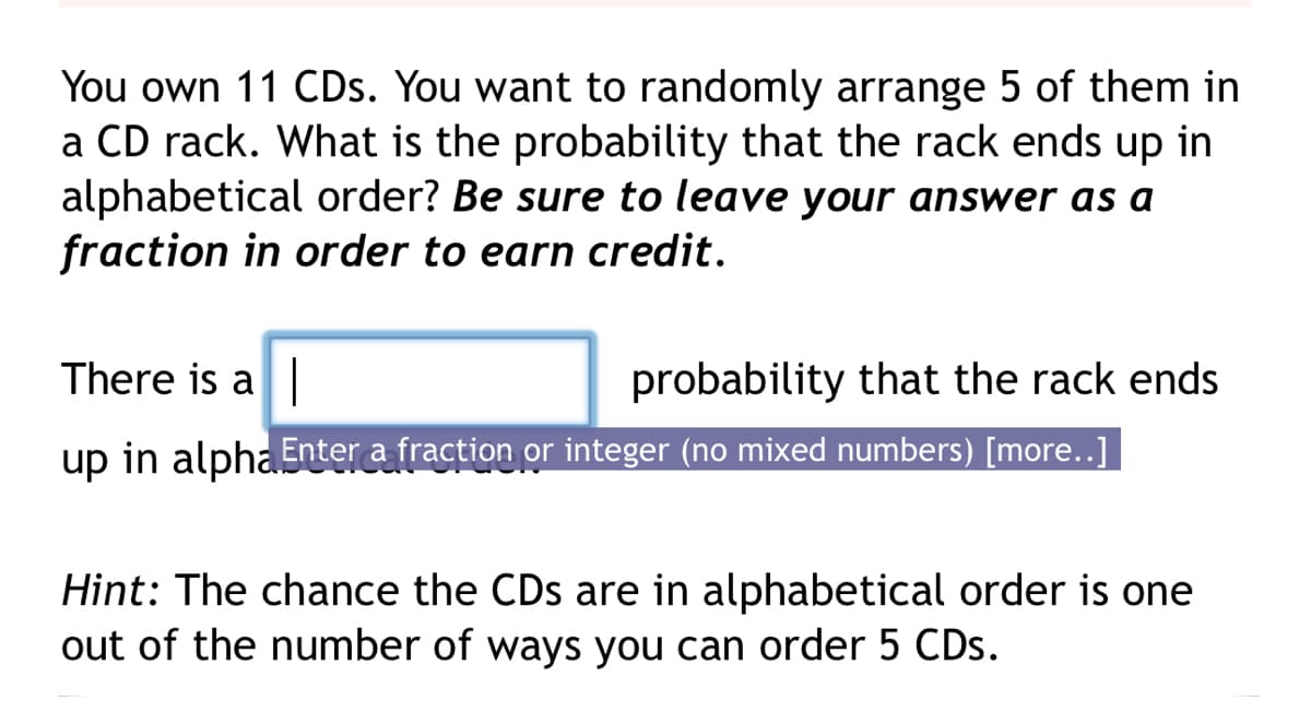 You own 11 CDs. You want to randomly arrange 5 of them in
a CD rack. What is the probability that the rack ends up in
alphabetical order? Be sure to leave your answer as a
fraction in order to earn credit.
There is a
probability that the rack ends
up in alpha Enter a fraction or integer (no mixed numbers) [more..]
Hint: The chance the CDs are in alphabetical order is one
out of the number of ways you can order 5 CDs.
