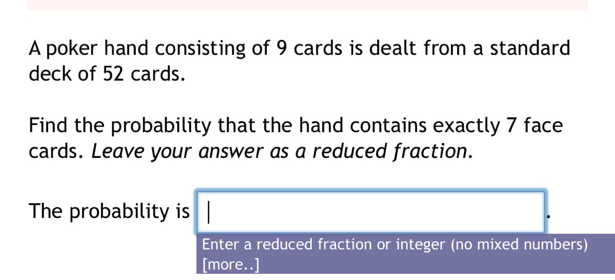 A poker hand consisting of 9 cards is dealt from a standard
deck of 52 cards.
Find the probability that the hand contains exactly 7 face
cards. Leave your answer as a reduced fraction.
The probability is |
Enter a reduced fraction or integer (no mixed numbers)
[more..]