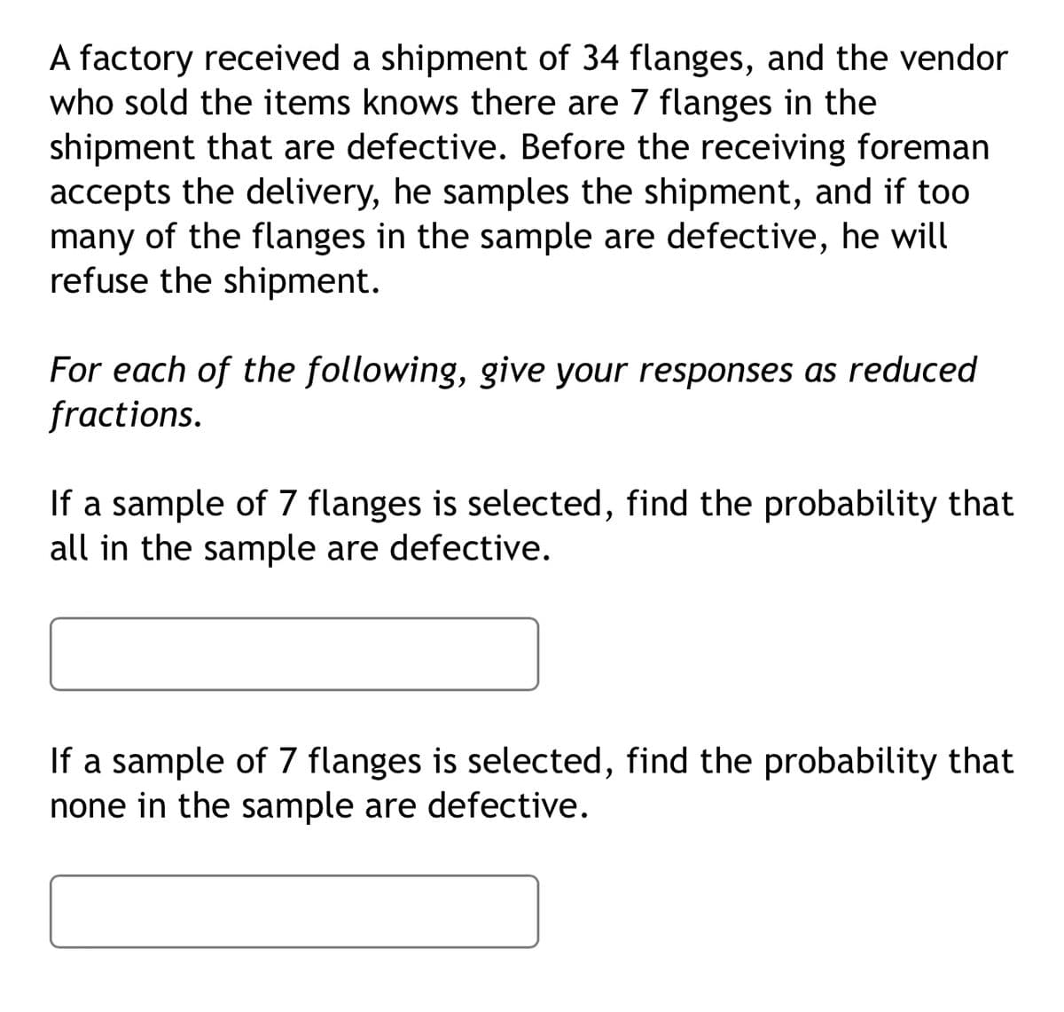 A factory received a shipment of 34 flanges, and the vendor
who sold the items knows there are 7 flanges in the
shipment that are defective. Before the receiving foreman
accepts the delivery, he samples the shipment, and if too
many of the flanges in the sample are defective, he will
refuse the shipment.
For each of the following, give your responses as reduced
fractions.
If a sample of 7 flanges is selected, find the probability that
all in the sample are defective.
If a sample of 7 flanges is selected, find the probability that
none in the sample are defective.
