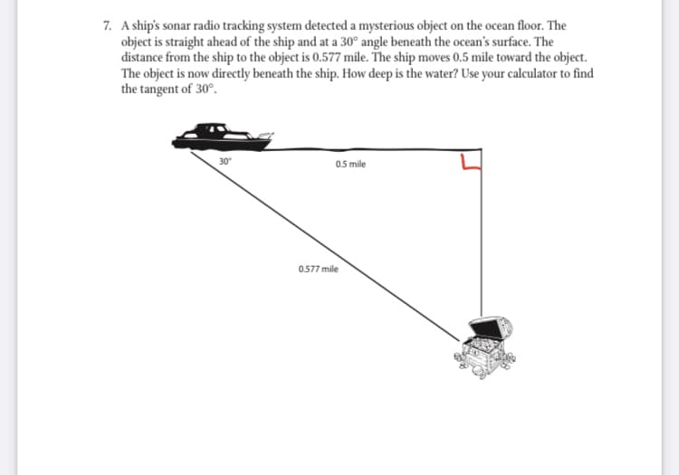 7. A ship's sonar radio tracking system detected a mysterious object on the ocean floor. The
object is straight ahead of the ship and at a 30° angle beneath the ocean's surface. The
distance from the ship to the object is 0.577 mile. The ship moves 0.5 mile toward the object.
The object is now directly beneath the ship. How deep is the water? Use your calculator to find
the tangent of 30°.
30
05 mile
0.577 mile

