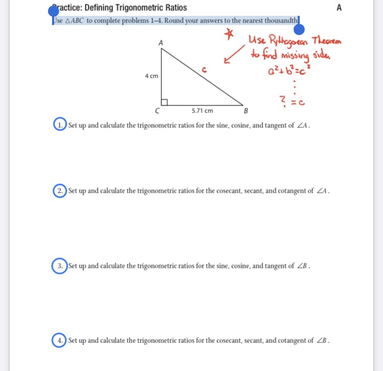 A
ractice: Defining Trigonometric Ratios
Ise AABC to complete problems 1–4. Round your answers to the nearest thousandth
Use Rithogoeen Thearem
to find missing
siden
4 cm
5.71 cm
B
1 Set up and calculate the trigonometric ratios for the sine, cosine, and tangent of ZA.
2 Set up and calculate the trigonometric ratios for the cosecant, secant, and cotangent of ZA.
3. Set up and calculate the trigonometric ratios for the sine, cosine, and tangent of ZB.
4. Set up and calculate the trigonometric ratios for the cosecant, secant, and cotangent of ZB .
