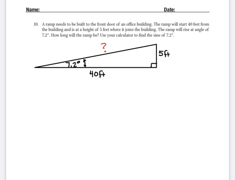 Name:
Date:
10. A ramp needs to be built to the front door of an office building. The ramp will start 40 feet from
the building and is at a height of 5 feet where it joins the building. The ramp will rise at angle of
7.2°. How long will the ramp be? Use your calculator to find the sine of 7.2°.
5ft
4oft
