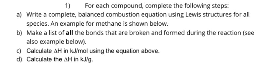 1)
For each compound, complete the following steps:
a) Write a complete, balanced combustion equation using Lewis structures for all
species. An example for methane is shown below.
b) Make a list of all the bonds that are broken and formed during the reaction (see
also example below).
c) Calculate AH in kJ/mol using the equation above.
d) Calculate the AH in kJ/g.