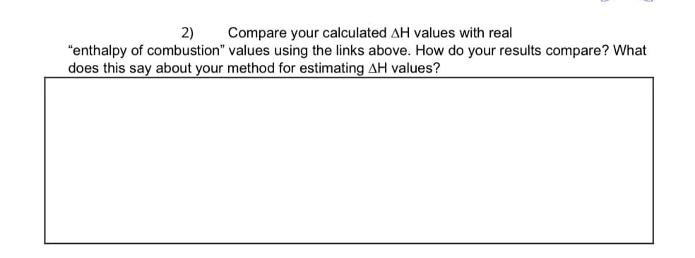 2) Compare your calculated AH values with real
"enthalpy of combustion" values using the links above. How do your results compare? What
does this say about your method for estimating AH values?
