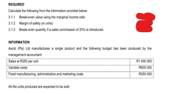 REQUIRED
Calculate the following from the information provided below:
3.1.1 Break-even value using the marginal income ratio
3.1.2 Margin of safety (in units)
3.1.3 Break-even quantity if a sales commission of 20% is introduced.
INFORMATION
Ascot (Pty) Ltd manufactures a single product and the following budget has been produced by the
management accountant:
Sales at R250 per unit
Variable costs
Fixed manufacturing, administrative and marketing costs
All the units produced are expected to be sold.
R1 000 000
R600 000
R250 000