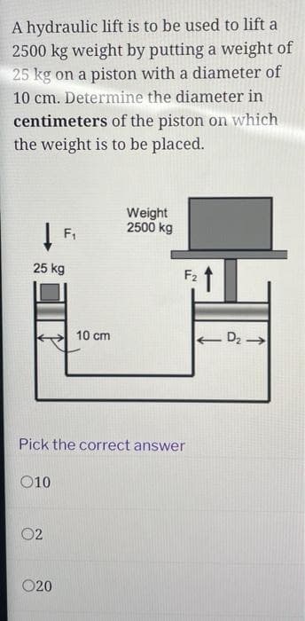 A hydraulic lift is to be used to lift a
2500 kg weight by putting a weight of
25 kg on a piston with a diameter of
10 cm. Determine the diameter in
centimeters of the piston on which
the weight is to be placed.
25 kg
010
F₁
02
020
10 cm
Pick the correct answer
Weight
2500 kg
F₂
-D₂ →
←
