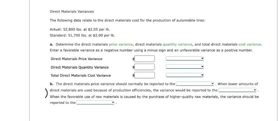 Direct Materials Variances
The following data relate to the direct materials cost for the production of automobile tires:
Actual: 52,800 lbs. at $2.05 per lb.
Standard: 51,700 lbs. at $2.00 per lb.
a. Determine the direct materials price variance, direct materials quantity variance, and total direct materials cost variance.
Enter a favorable variance as a negative number using a minus sign and an unfavorable variance as a positive number.
Direct Materials Price Variance
Direct Materials Quantity Variance
Total Direct Materials Cost Variance
b. The direct materials price variance should normally be reported to the
direct materials are used because of production efficiencies, the variance would be reported to the
);
When the favorable use of raw materials is caused by the purchase of higher-quality raw materials, the variance should be
reported to the
When lower amounts of