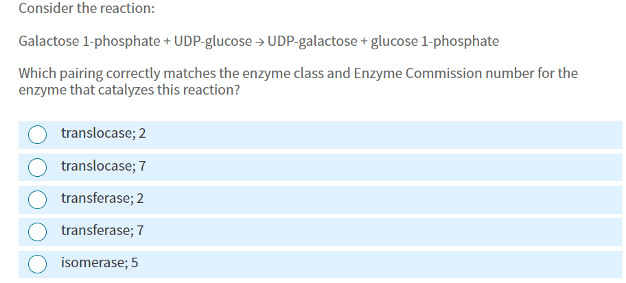 Consider the reaction:
Galactose 1-phosphate + UDP-glucose → UDP-galactose + glucose 1-phosphate
Which pairing correctly matches the enzyme class and Enzyme Commission number for the
enzyme that catalyzes this reaction?
translocase; 2
translocase; 7
transferase; 2
transferase; 7
isomerase; 5