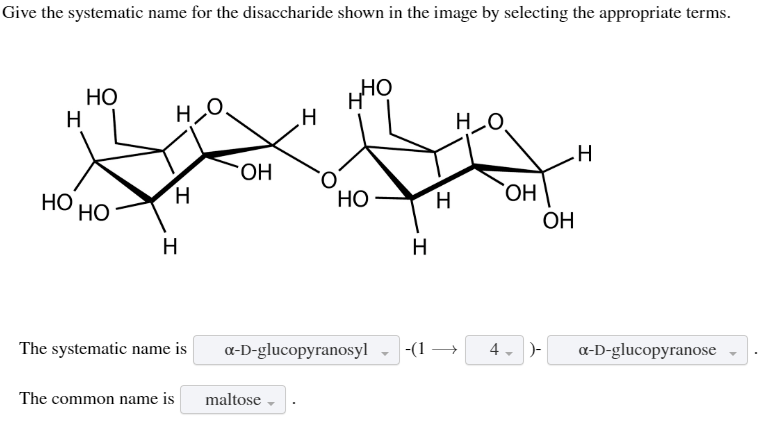 Give the systematic name for the disaccharide shown in the image by selecting the appropriate terms.
H
НО
HO
НО
но
H
H
The systematic name is
The common name is
ОН
I
maltose →
нно
HO
a-D-glucopyranosyl
H
I
-(1 →→
но
OH
4- )-
ОН
I
a-D-glucopyranose