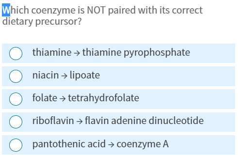 Which coenzyme is NOT paired with its correct
dietary precursor?
thiamine → thiamine pyrophosphate
niacin → lipoate
folate → tetrahydrofolate
riboflavin → flavin adenine dinucleotide
pantothenic acid → coenzyme A