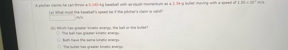 A pitcher claims he can throw a 0.140-kg baseball with as\much momentum as a 2.34-g bullet moving with a speed of 1.50 x 103 m/s.
(a) What must the baseball's speed be if the pitcher's claim is valid?
m/s
(b) Which has greater kinetic energy, the ball or the bullet?
O The ball has greater kinetic energy.
O Both have the same kinetic energy.
O The bullet has greater kinetic energy.
