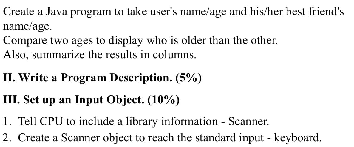 Create a Java program to take user's name/age and his/her best friend's
name/age.
Compare two ages to display who is older than the other.
Also, summarize the results in columns.
II. Write a Program Description. (5%)
II. Set up an Input Object. (10%)
1. Tell CPU to include a library information - Scanner.
2. Create a Scanner object to reach the standard input - keyboard.
