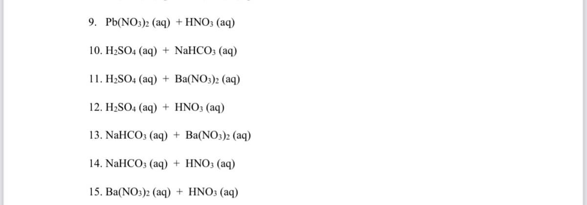 9. Pb(NO3)2 (aq) + HNO3 (aq)
10. H2SO4 (aq) + NaHCO3 (aq)
11. H2SO4 (aq) + Ba(NO3)2 (aq)
12. H2SO4 (aq) + HNO3 (aq)
13. NaHCO3 (aq) + Ba(NO3)2 (aq)
14. NaHCO3 (aq) + HNO3 (aq)
15. Ba(NO3)2 (aq) + HNO3 (aq)
