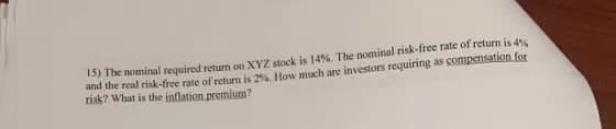 15) The nominal required return on XYZ stock is 14%. The nominal risk-free rate of return is 4%
and the real risk-free rate of return is 2%. How much are investors requiring as compenssation for
risk? What is the inflation premium?
