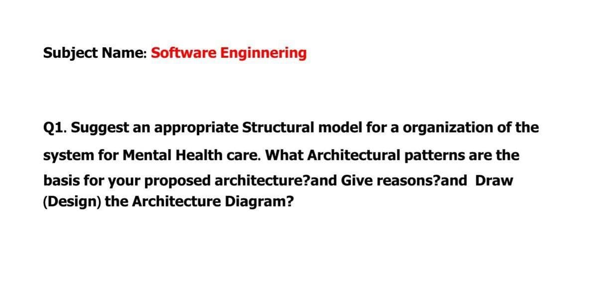 Subject Name: Software Enginnering
Q1. Suggest an appropriate Structural model for a organization of the
system for Mental Health care. What Architectural patterns are the
basis for your proposed architecture?and Give reasons?and Draw
(Design) the Architecture Diagram?
