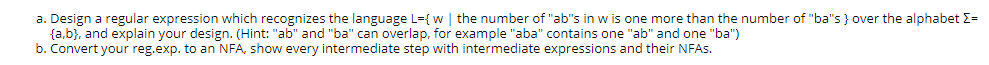 a. Design a regular expression which recognizes the language L={ w | the number of "ab"s in w is one more than the number of "ba"s } over the alphabet E=
{a,b}, and explain your design. (Hint: "ab" and "ba" can overlap, for example "aba" contains one "ab" and one "ba")
b. Convert your reg.exp. to an NFA, show every intermediate step with intermediate expressions and their NFAS.
