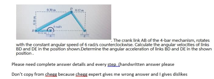 0.30 m
D
0.12 m
6 rad/s
O.12 m
. The crank link AB of the 4-bar mechanism, rotates
with the constant angular speed of 6 rad/s counterclockwise. Calculate the angular velocities of links
BD and DE in the position shown.Determine the angular acceleration of links BD and DE in the shown
position.
Please need complete answer details and every step. (handwritten answer please
Don't copy from chegg because chegg expert gives me wrong answer and I gives dislikes
