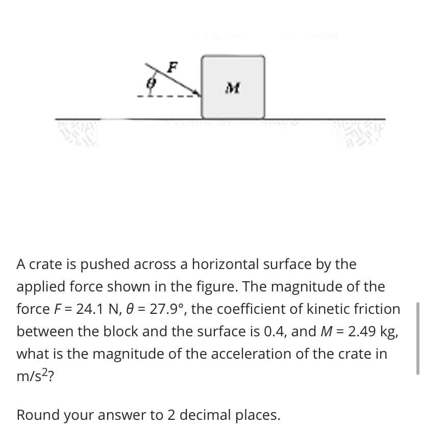 A crate is pushed across a horizontal surface by the
applied force shown in the figure. The magnitude of the
force F = 24.1 N, 0 = 27.9°, the coefficient of kinetic friction
between the block and the surface is 0.4, and M = 2.49 kg,
what is the magnitude of the acceleration of the crate in
m/s?
