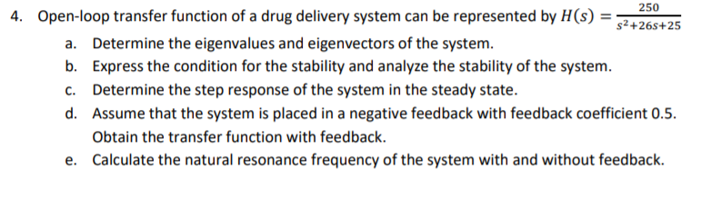 250
4. Open-loop transfer function of a drug delivery system can be represented by H(s) :
%3D
s2+26s+25
a. Determine the eigenvalues and eigenvectors of the system.
b. Express the condition for the stability and analyze the stability of the system.
c. Determine the step response of the system in the steady state.
d. Assume that the system is placed in a negative feedback with feedback coefficient 0.5.
Obtain the transfer function with feedback.
e. Calculate the natural resonance frequency of the system with and without feedback.
