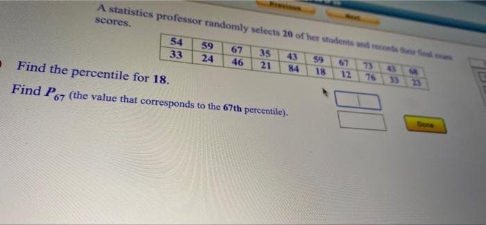 Presious
Neet
A statistics professor randomly selects 20 of her students and reconds this final ex
scores.
54
59
67
35
43
59
67
73
43
33
24
46
21
84
18
12
76
33
23
• Find the percentile for 18.
Find P67 (the value that corresponds to the 67th percentile).
Done
