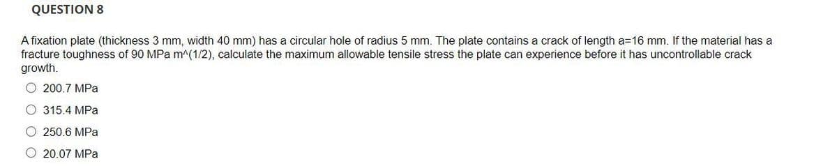 QUESTION 8
A fixation plate (thickness 3 mm, width 40 mm) has a circular hole of radius 5 mm. The plate contains a crack of length a=16 mm. If the material has a
fracture toughness of 90 MPa m^(1/2), calculate the maximum allowable tensile stress the plate can experience before it has uncontrollable crack
growth.
O 200.7 MPa
O 315.4 MPa
O 250.6 MPa
O 20.07 MPa

